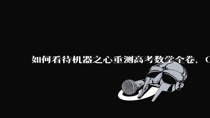 如何看待机器之心重测高考数学全卷，Gemini夺冠，豆包DeepSeek并列第二？